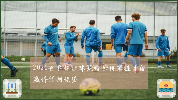 2026世界杯让球策略如何掌握才能赢得预判优势